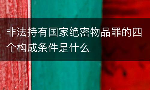 非法持有国家绝密物品罪的四个构成条件是什么