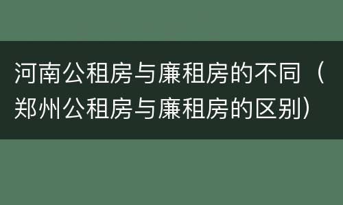 河南公租房与廉租房的不同（郑州公租房与廉租房的区别）