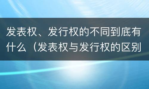 发表权、发行权的不同到底有什么（发表权与发行权的区别）