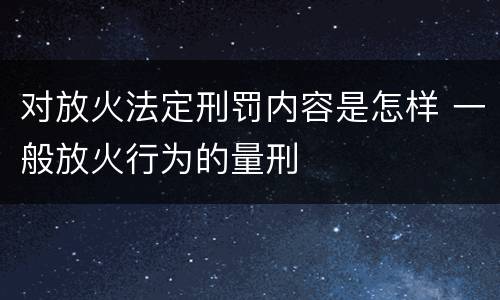 对放火法定刑罚内容是怎样 一般放火行为的量刑