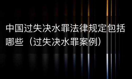 中国过失决水罪法律规定包括哪些（过失决水罪案例）