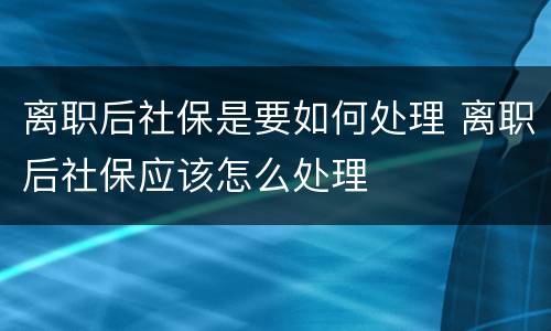离职后社保是要如何处理 离职后社保应该怎么处理