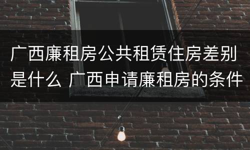 广西廉租房公共租赁住房差别是什么 广西申请廉租房的条件