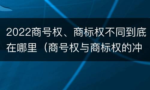 2022商号权、商标权不同到底在哪里（商号权与商标权的冲突与解决）