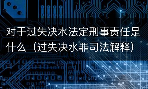 对于过失决水法定刑事责任是什么（过失决水罪司法解释）
