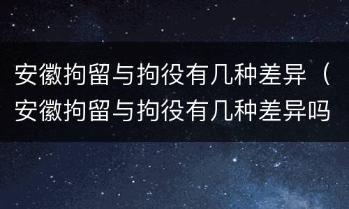 安徽拘留与拘役有几种差异（安徽拘留与拘役有几种差异吗）