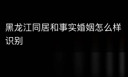 黑龙江同居和事实婚姻怎么样识别