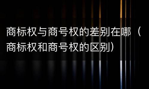 商标权与商号权的差别在哪（商标权和商号权的区别）