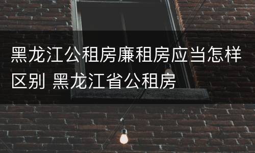 黑龙江公租房廉租房应当怎样区别 黑龙江省公租房