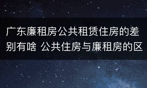广东廉租房公共租赁住房的差别有啥 公共住房与廉租房的区别