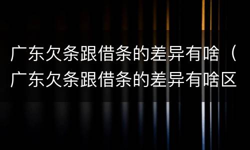 广东欠条跟借条的差异有啥（广东欠条跟借条的差异有啥区别）