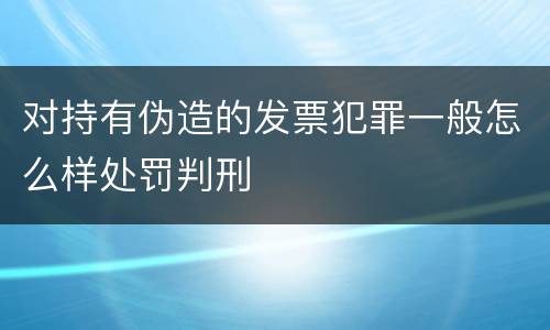 对持有伪造的发票犯罪一般怎么样处罚判刑