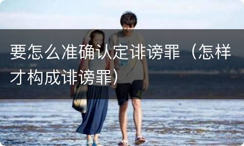 要怎么准确认定诽谤罪（怎样才构成诽谤罪）