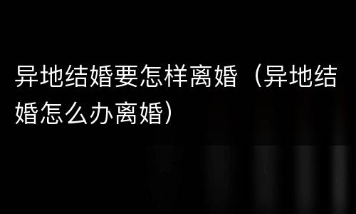 异地结婚要怎样离婚（异地结婚怎么办离婚）