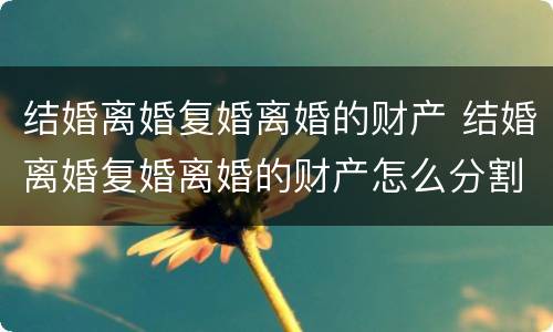 结婚离婚复婚离婚的财产 结婚离婚复婚离婚的财产怎么分割