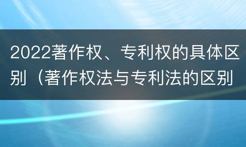 2022著作权、专利权的具体区别（著作权法与专利法的区别）