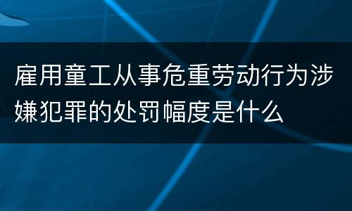 雇用童工从事危重劳动行为涉嫌犯罪的处罚幅度是什么