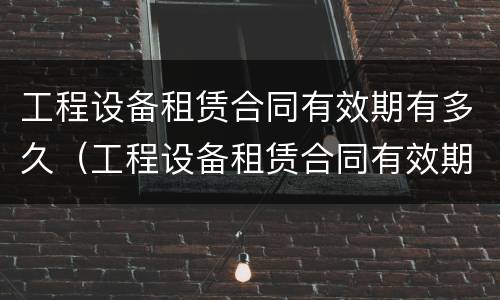 工程设备租赁合同有效期有多久（工程设备租赁合同有效期有多久的）