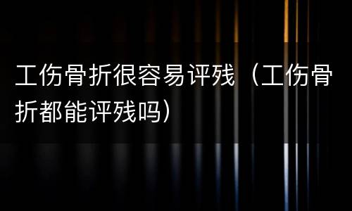 工伤骨折很容易评残（工伤骨折都能评残吗）