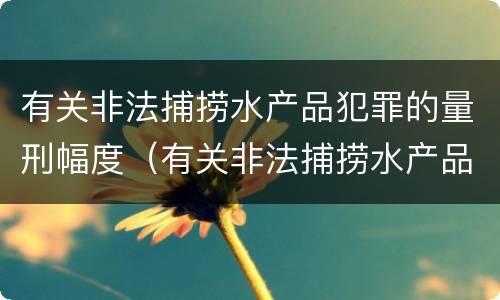 有关非法捕捞水产品犯罪的量刑幅度（有关非法捕捞水产品犯罪的量刑幅度有多大）