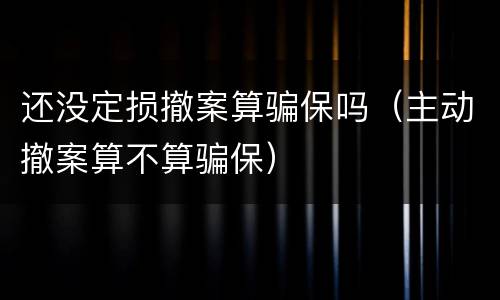 还没定损撤案算骗保吗（主动撤案算不算骗保）