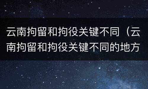 云南拘留和拘役关键不同（云南拘留和拘役关键不同的地方）