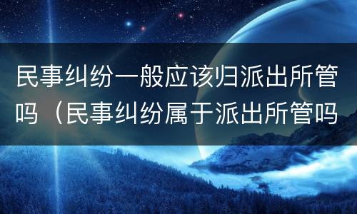 民事纠纷一般应该归派出所管吗（民事纠纷属于派出所管吗）