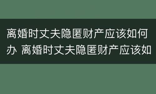 离婚时丈夫隐匿财产应该如何办 离婚时丈夫隐匿财产应该如何办理