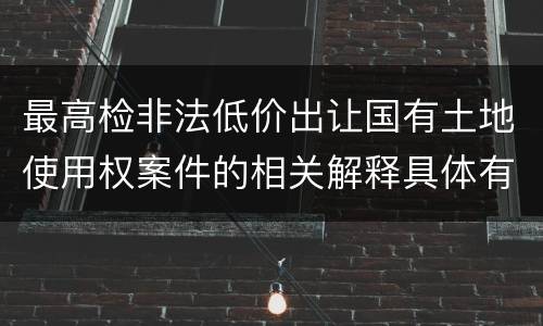 最高检非法低价出让国有土地使用权案件的相关解释具体有哪些重要内容