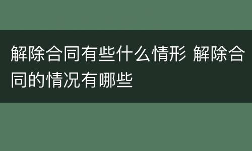 解除合同有些什么情形 解除合同的情况有哪些