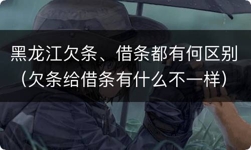 黑龙江欠条、借条都有何区别（欠条给借条有什么不一样）