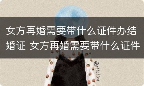 女方再婚需要带什么证件办结婚证 女方再婚需要带什么证件办结婚证呢