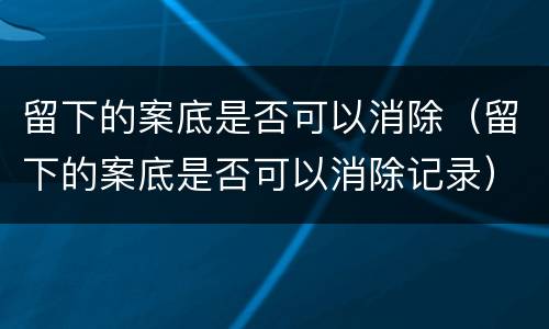 留下的案底是否可以消除（留下的案底是否可以消除记录）