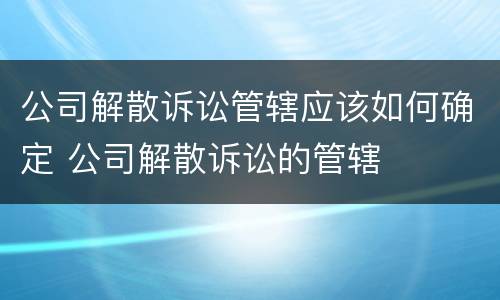公司解散诉讼管辖应该如何确定 公司解散诉讼的管辖