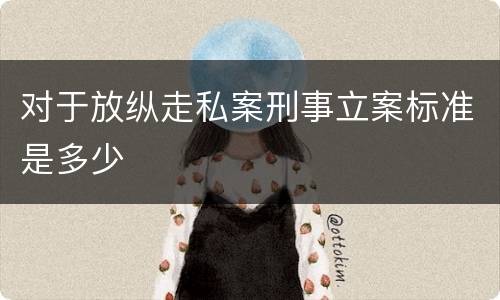 对于放纵走私案刑事立案标准是多少