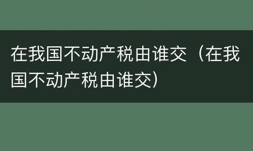在我国不动产税由谁交（在我国不动产税由谁交）