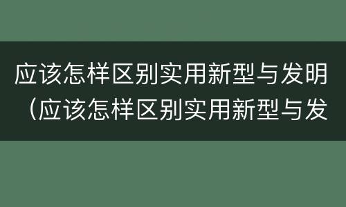应该怎样区别实用新型与发明（应该怎样区别实用新型与发明型）