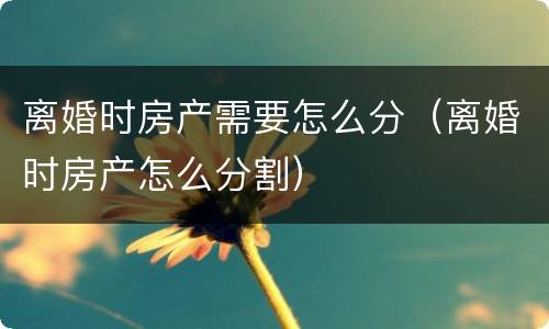 离婚时房产需要怎么分（离婚时房产怎么分割）