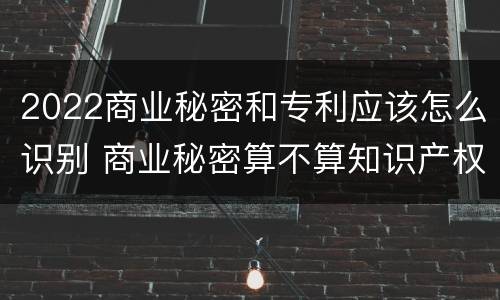 2022商业秘密和专利应该怎么识别 商业秘密算不算知识产权