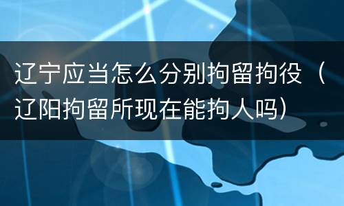 辽宁应当怎么分别拘留拘役（辽阳拘留所现在能拘人吗）