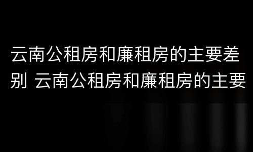 云南公租房和廉租房的主要差别 云南公租房和廉租房的主要差别在哪里