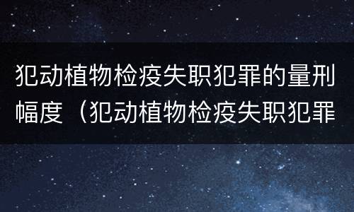 犯动植物检疫失职犯罪的量刑幅度（犯动植物检疫失职犯罪的量刑幅度大吗）