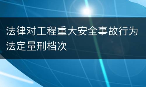 法律对工程重大安全事故行为法定量刑档次