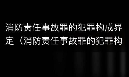 消防责任事故罪的犯罪构成界定（消防责任事故罪的犯罪构成界定标准）