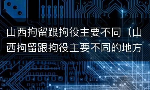 山西拘留跟拘役主要不同（山西拘留跟拘役主要不同的地方）