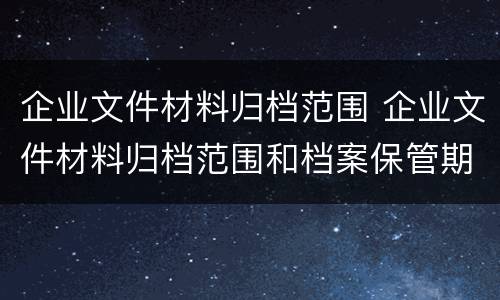企业文件材料归档范围 企业文件材料归档范围和档案保管期限表修订印发通知