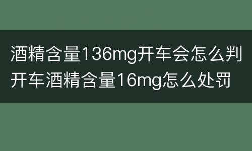 酒精含量136mg开车会怎么判 开车酒精含量16mg怎么处罚