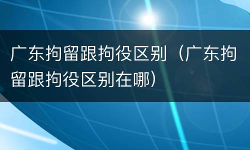 广东拘留跟拘役区别（广东拘留跟拘役区别在哪）