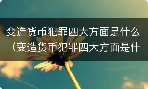 变造货币犯罪四大方面是什么（变造货币犯罪四大方面是什么内容）