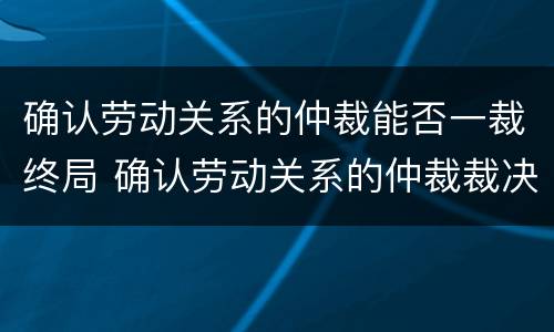 确认劳动关系的仲裁能否一裁终局 确认劳动关系的仲裁裁决不服